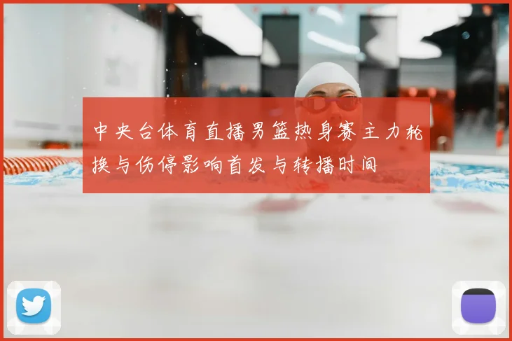 中央台体育直播男篮热身赛主力轮换与伤停影响首发与转播时间