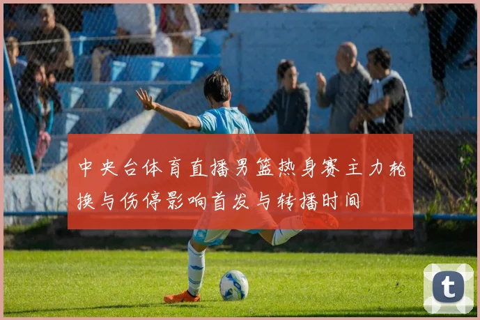 中央台体育直播男篮热身赛主力轮换与伤停影响首发与转播时间