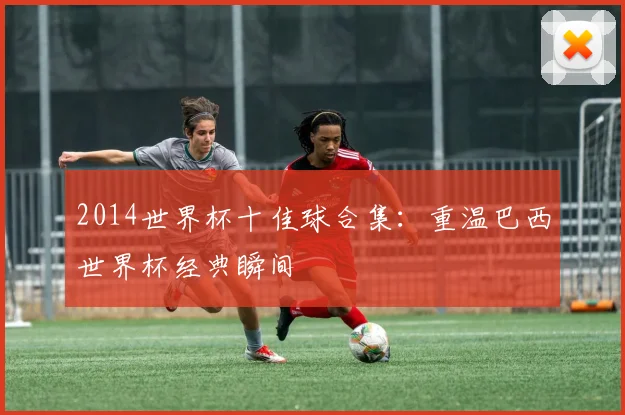 2014世界杯十佳球合集:重温巴西世界杯经典瞬间