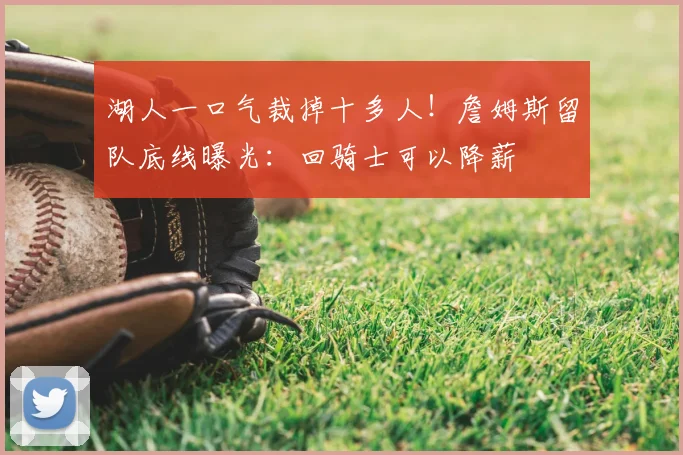 湖人一口气裁掉十多人！詹姆斯留队底线曝光：回骑士可以降薪