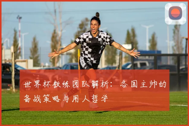 世界杯教练团队解析：各国主帅的备战策略与用人哲学