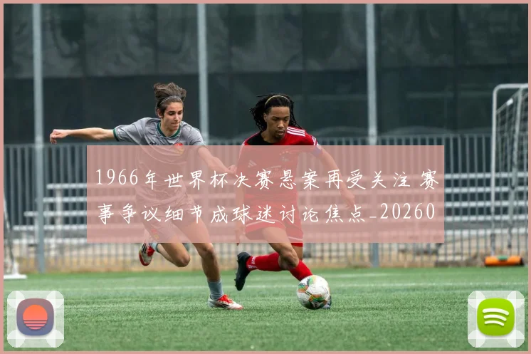 1966年世界杯决赛悬案再受关注 赛事争议细节成球迷讨论焦点_20260626100126