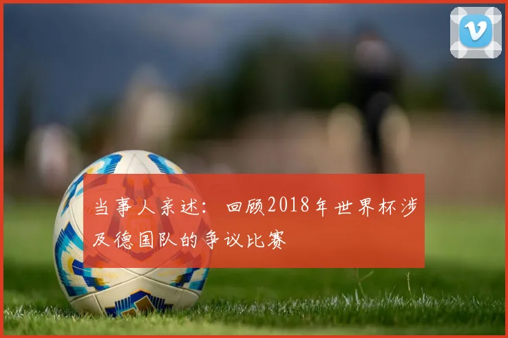 当事人亲述：回顾2018年世界杯涉及德国队的争议比赛