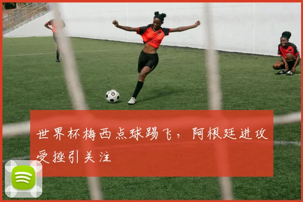世界杯梅西点球踢飞，阿根廷进攻受挫引关注