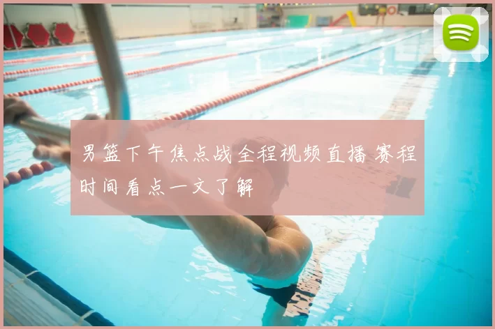 男篮下午焦点战全程视频直播 赛程时间看点一文了解