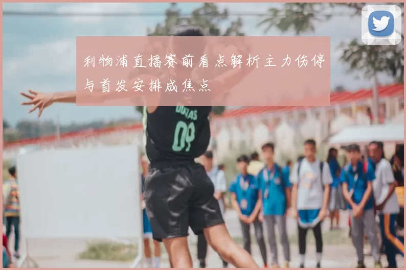 利物浦直播赛前看点解析主力伤停与首发安排成焦点