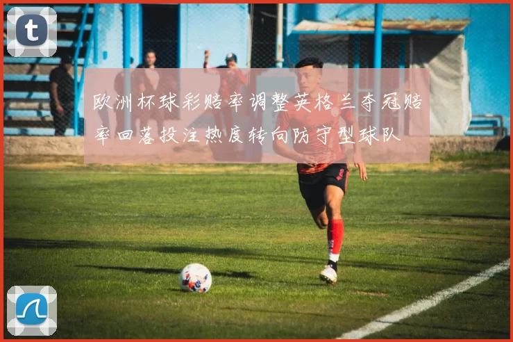 欧洲杯球彩赔率调整英格兰夺冠赔率回落投注热度转向防守型球队