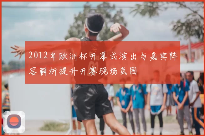 2012年欧洲杯开幕式演出与嘉宾阵容解析提升开赛现场氛围