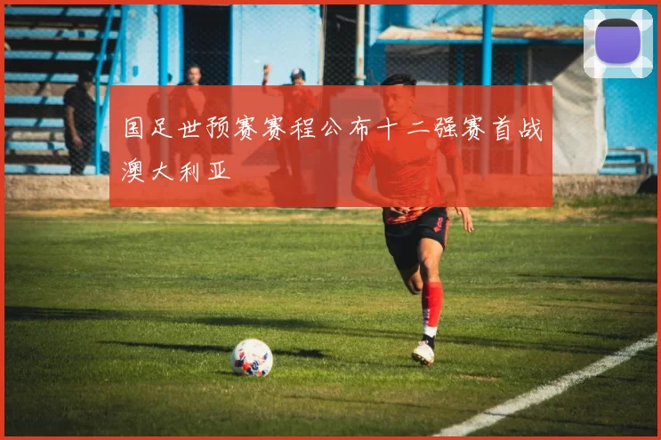 国足世预赛赛程公布十二强赛首战澳大利亚