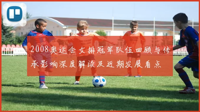 2008奥运会女排冠军队伍回顾与传承影响深度解读及近期发展看点