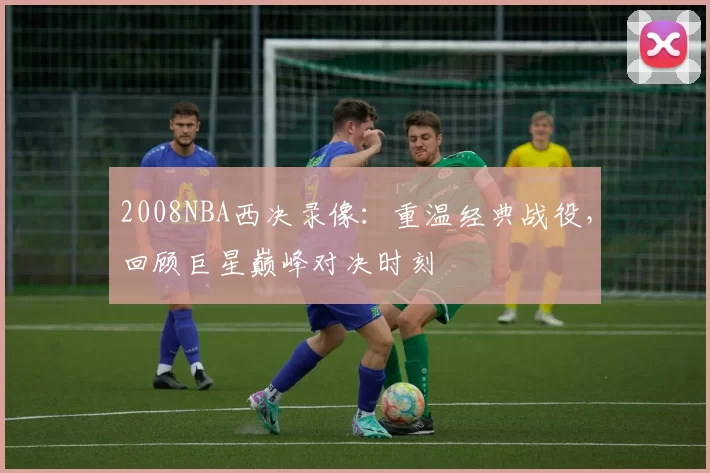 2008NBA西决录像：重温经典战役，回顾巨星巅峰对决时刻
