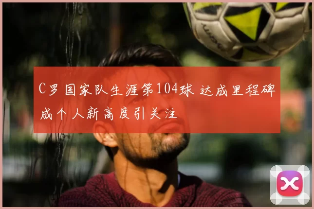 C罗国家队生涯第104球 达成里程碑成个人新高度引关注