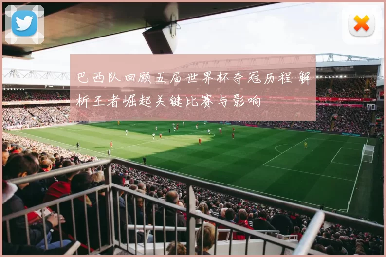 巴西队回顾五届世界杯夺冠历程 解析王者崛起关键比赛与影响