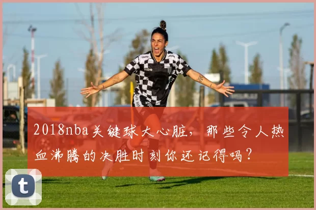 2018nba关键球大心脏,那些令人热血沸腾的决胜时刻你还记得吗?