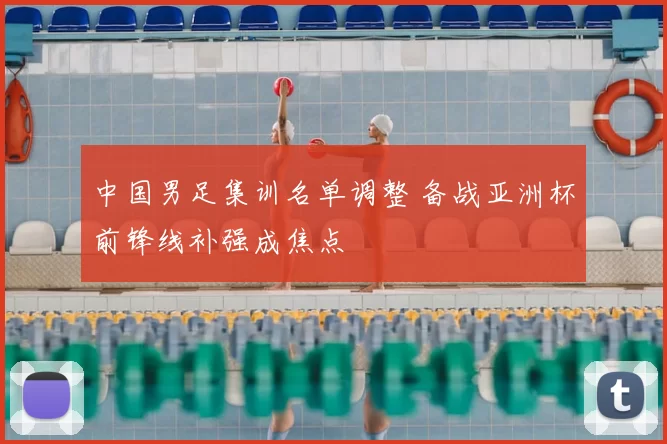 中国男足集训名单调整 备战亚洲杯前锋线补强成焦点