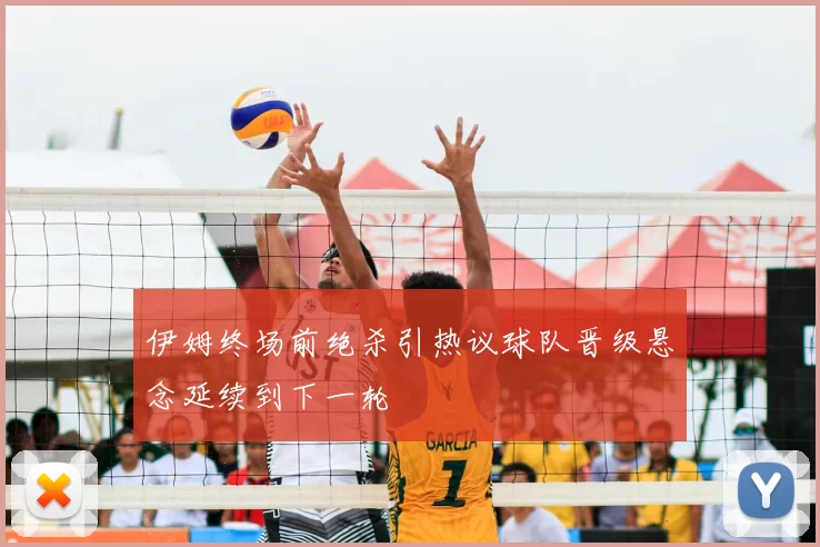 伊姆终场前绝杀引热议球队晋级悬念延续到下一轮
