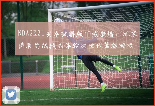 NBA2K21安卓破解版下载激增，玩家热衷离线模式体验次世代篮球游戏