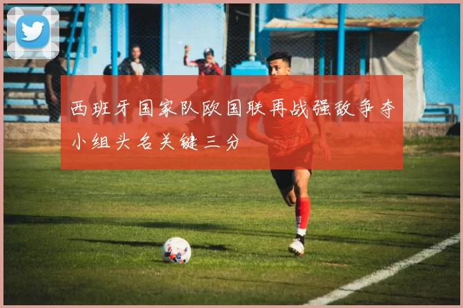 西班牙国家队欧国联再战强敌争夺小组头名关键三分