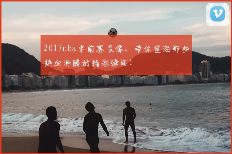 2017nba季前赛录像，带你重温那些热血沸腾的精彩瞬间！
