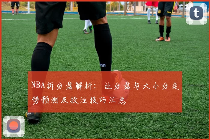NBA拆分盘解析:让分盘与大小分走势预测及投注技巧汇总