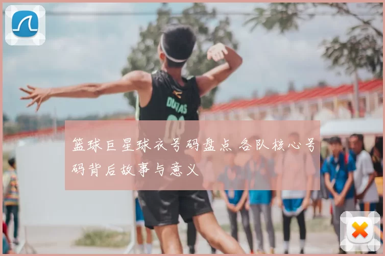 篮球巨星球衣号码盘点 各队核心号码背后故事与意义
