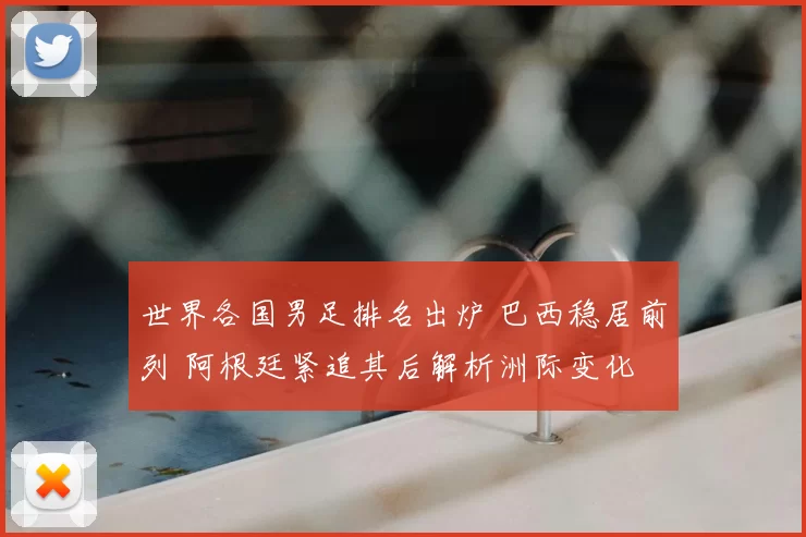 世界各国男足排名出炉 巴西稳居前列 阿根廷紧追其后解析洲际变化