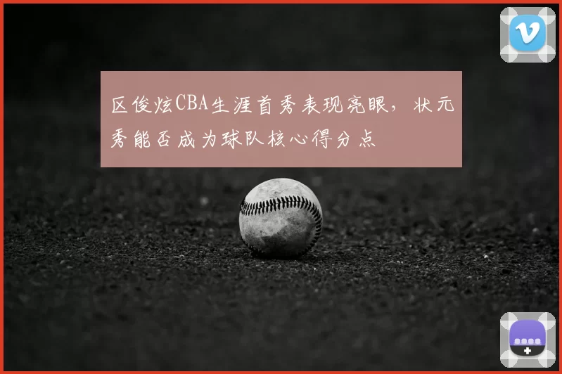 区俊炫CBA生涯首秀表现亮眼,状元秀能否成为球队核心得分点
