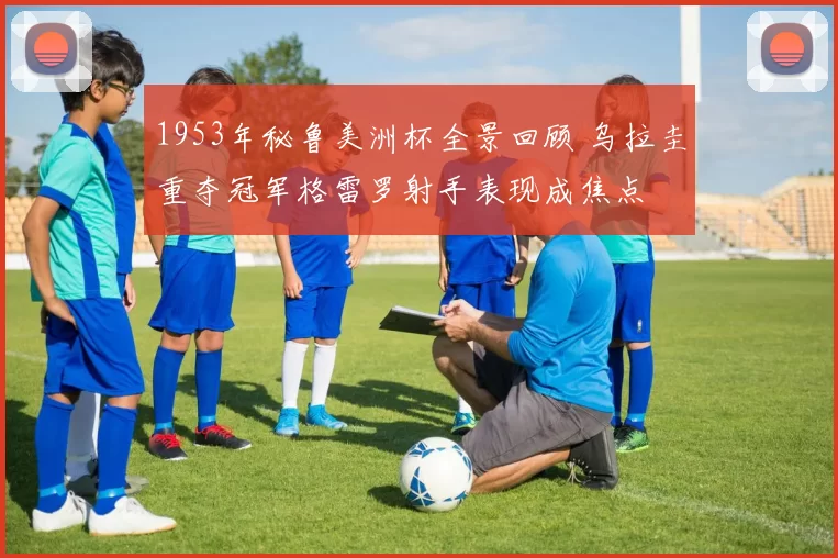 1953年秘鲁美洲杯全景回顾 乌拉圭重夺冠军格雷罗射手表现成焦点