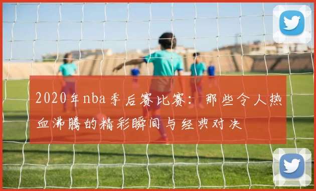 2020年nba季后赛比赛：那些令人热血沸腾的精彩瞬间与经典对决