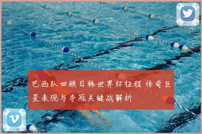 巴西队回顾日韩世界杯征程 传奇巨星表现与夺冠关键战解析