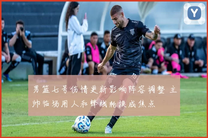 男篮七号伤情更新影响阵容调整 主帅临场用人和锋线轮换成焦点