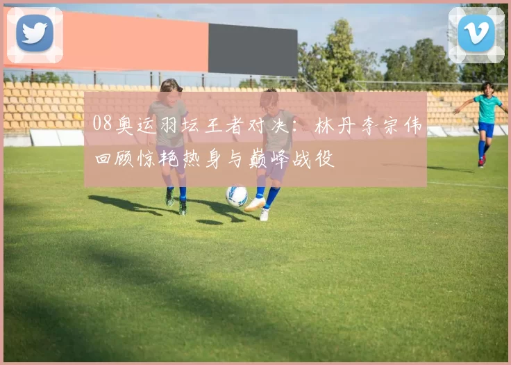 08奥运羽坛王者对决:林丹李宗伟回顾惊艳热身与巅峰战役