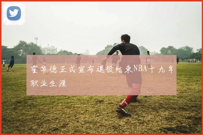 霍华德正式宣布退役结束NBA十九年职业生涯
