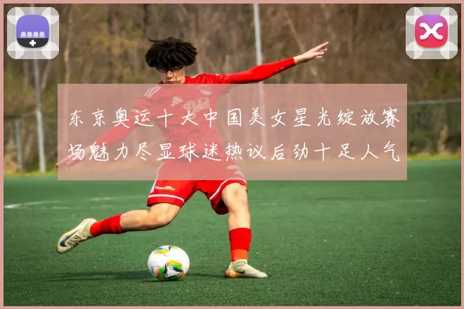 东京奥运十大中国美女星光绽放赛场魅力尽显球迷热议后劲十足人气