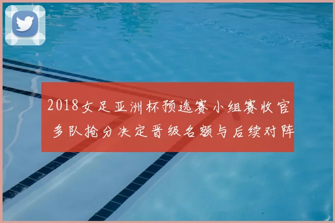 2018女足亚洲杯预选赛小组赛收官 多队抢分决定晋级名额与后续对阵