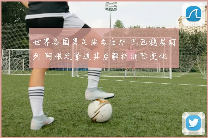 世界各国男足排名出炉 巴西稳居前列 阿根廷紧追其后解析洲际变化