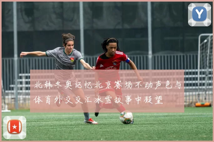 北韩冬奥记忆北京赛场不动声色与体育外交交汇冰雪故事中凝望