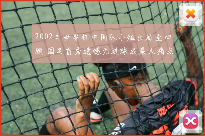 2002年世界杯中国队小组出局全回顾 国足首秀遗憾无进球成最大痛点