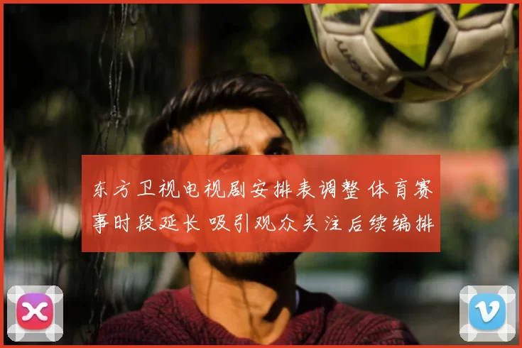 东方卫视电视剧安排表调整 体育赛事时段延长 吸引观众关注后续编排