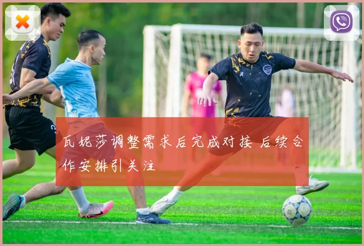 瓦妮莎调整需求后完成对接 后续合作安排引关注