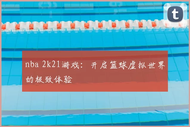 nba 2k21游戏：开启篮球虚拟世界的极致体验