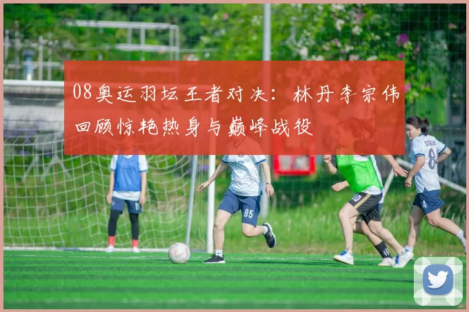 08奥运羽坛王者对决:林丹李宗伟回顾惊艳热身与巅峰战役