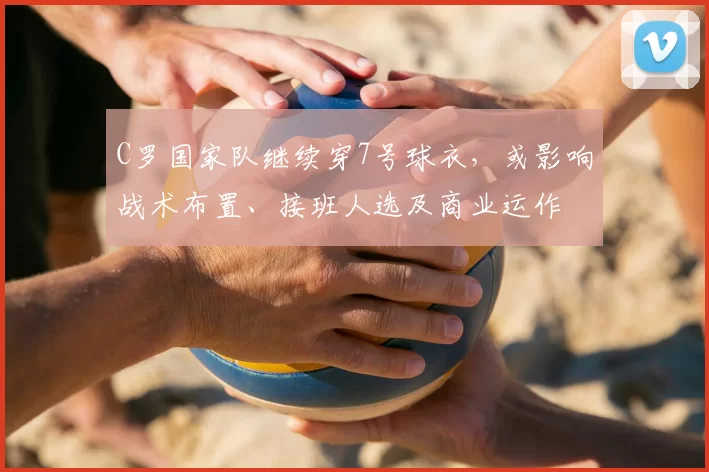 C罗国家队继续穿7号球衣，或影响战术布置、接班人选及商业运作