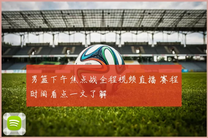 男篮下午焦点战全程视频直播 赛程时间看点一文了解