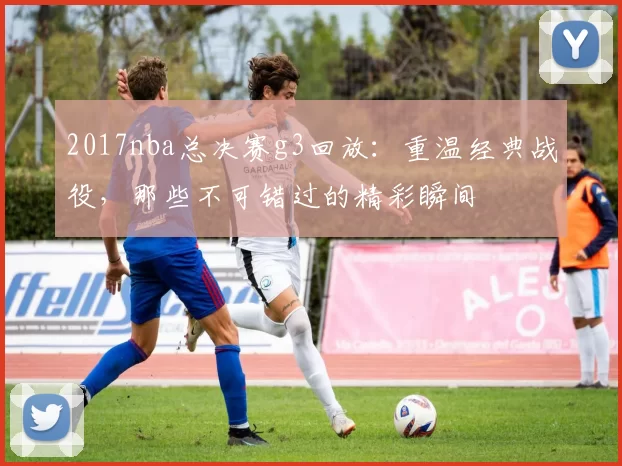 2017nba总决赛g3回放：重温经典战役，那些不可错过的精彩瞬间