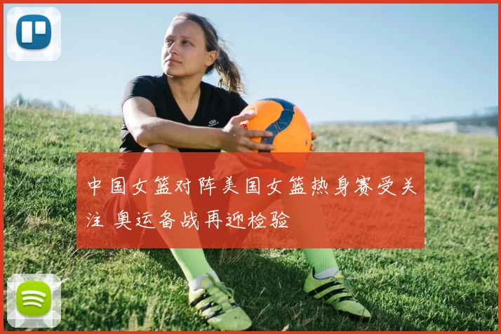 中国女篮对阵美国女篮热身赛受关注 奥运备战再迎检验