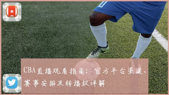 CBA直播观看指南:官方平台渠道、赛事安排及转播权详解