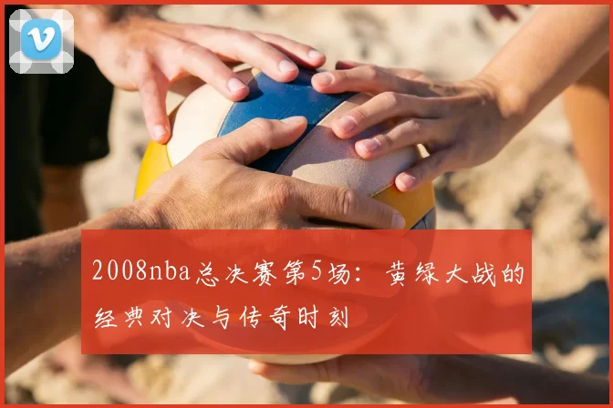 2008nba总决赛第5场:黄绿大战的经典对决与传奇时刻