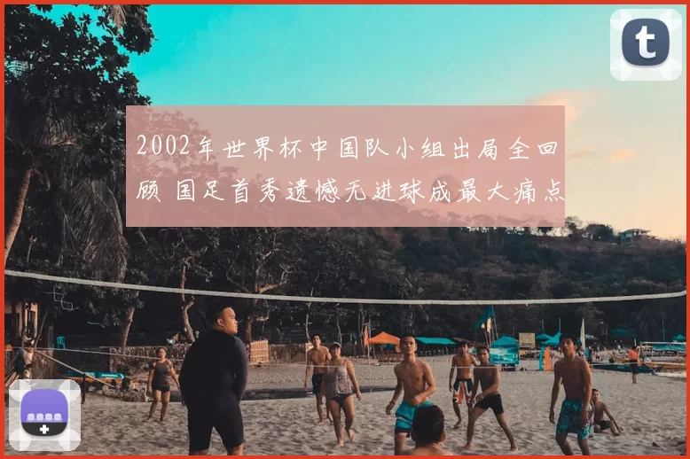 2002年世界杯中国队小组出局全回顾 国足首秀遗憾无进球成最大痛点