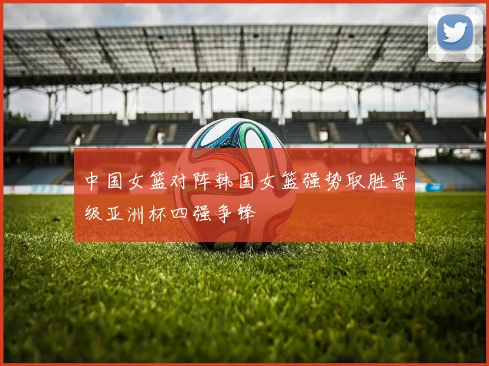 中国女篮对阵韩国女篮强势取胜晋级亚洲杯四强争锋